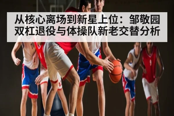 从核心离场到新星上位：邹敬园双杠退役与体操队新老交替分析 - kaiyun