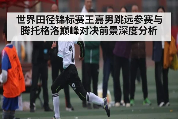 世界田径锦标赛王嘉男跳远参赛与腾托格洛巅峰对决前景深度分析